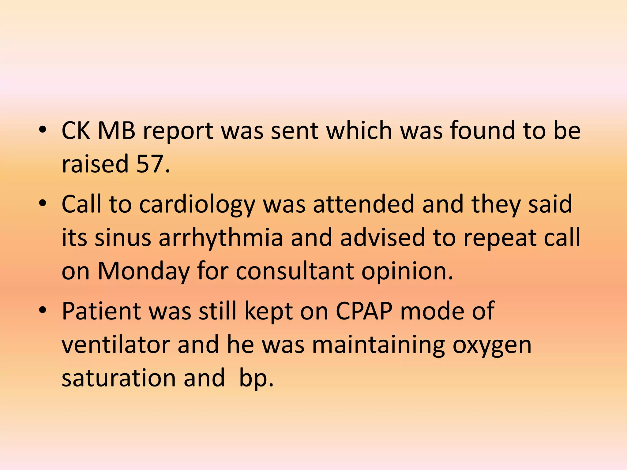 • CK MB report was sent which was found to be 
raised 57. 
• Call to cardiology was attended and they said 
its sinus arrhythmia and advised to repeat call 
on Monday for consultant opinion. 
• Patient was still kept on CPAP mode of 
ventilator and he was maintaining oxygen 
saturation and bp. 
 