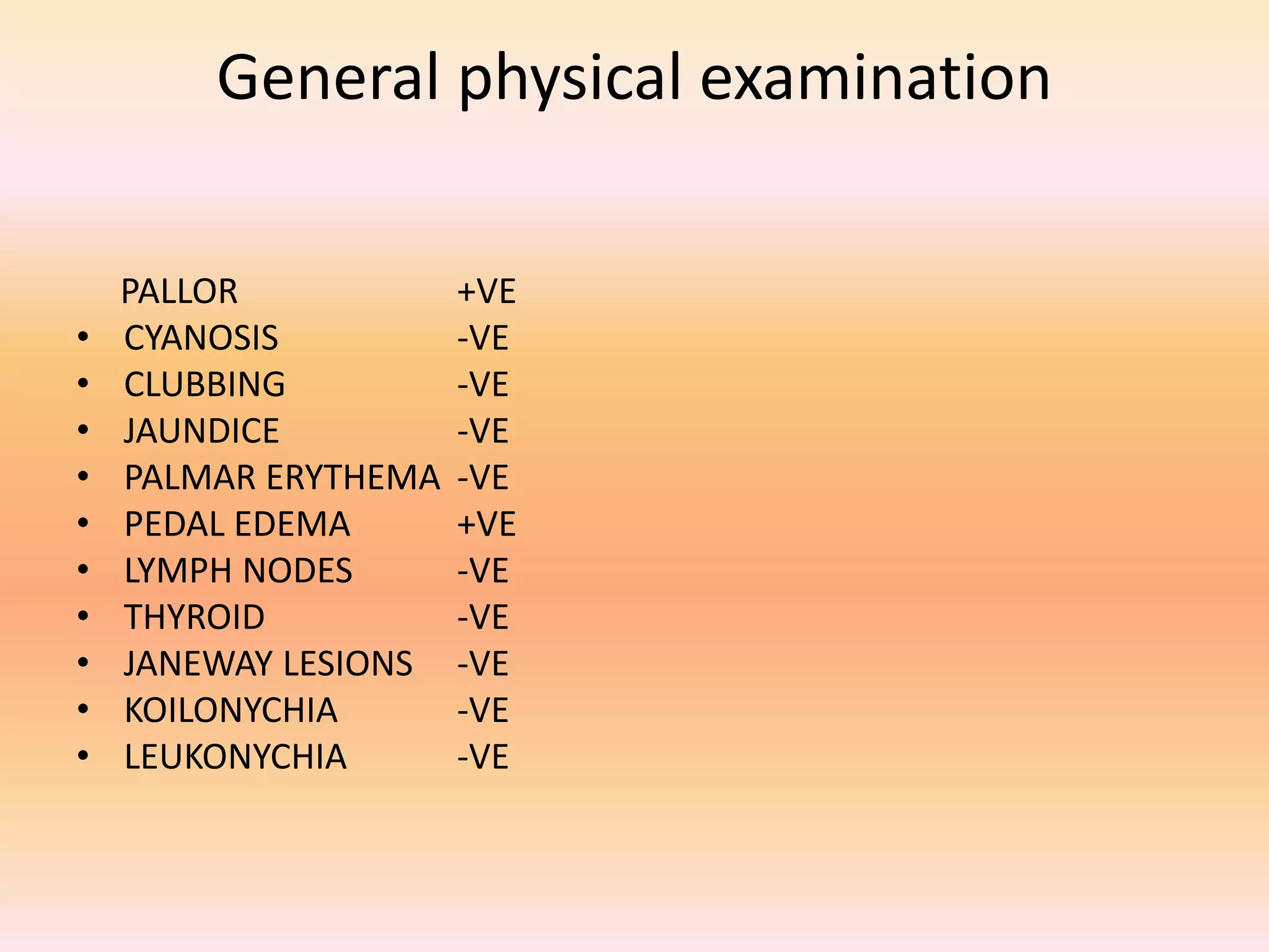 General physical examination 
PALLOR +VE 
• CYANOSIS -VE 
• CLUBBING -VE 
• JAUNDICE -VE 
• PALMAR ERYTHEMA -VE 
• PEDAL EDEMA +VE 
• LYMPH NODES -VE 
• THYROID -VE 
• JANEWAY LESIONS -VE 
• KOILONYCHIA -VE 
• LEUKONYCHIA -VE 
 