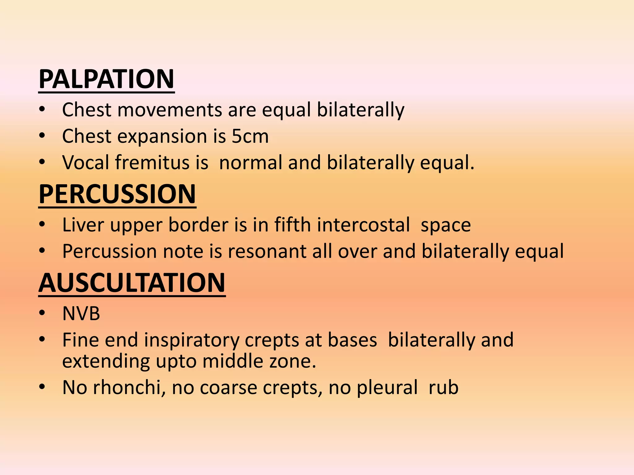 PALPATION 
• Chest movements are equal bilaterally 
• Chest expansion is 5cm 
• Vocal fremitus is normal and bilaterally equal. 
PERCUSSION 
• Liver upper border is in fifth intercostal space 
• Percussion note is resonant all over and bilaterally equal 
AUSCULTATION 
• NVB 
• Fine end inspiratory crepts at bases bilaterally and 
extending upto middle zone. 
• No rhonchi, no coarse crepts, no pleural rub 
 