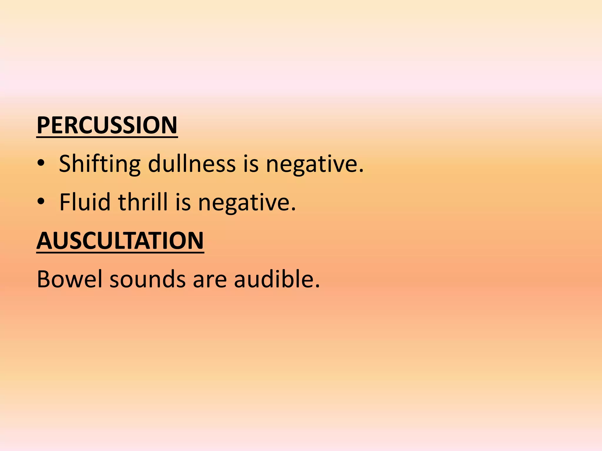 PERCUSSION 
• Shifting dullness is negative. 
• Fluid thrill is negative. 
AUSCULTATION 
Bowel sounds are audible. 
 