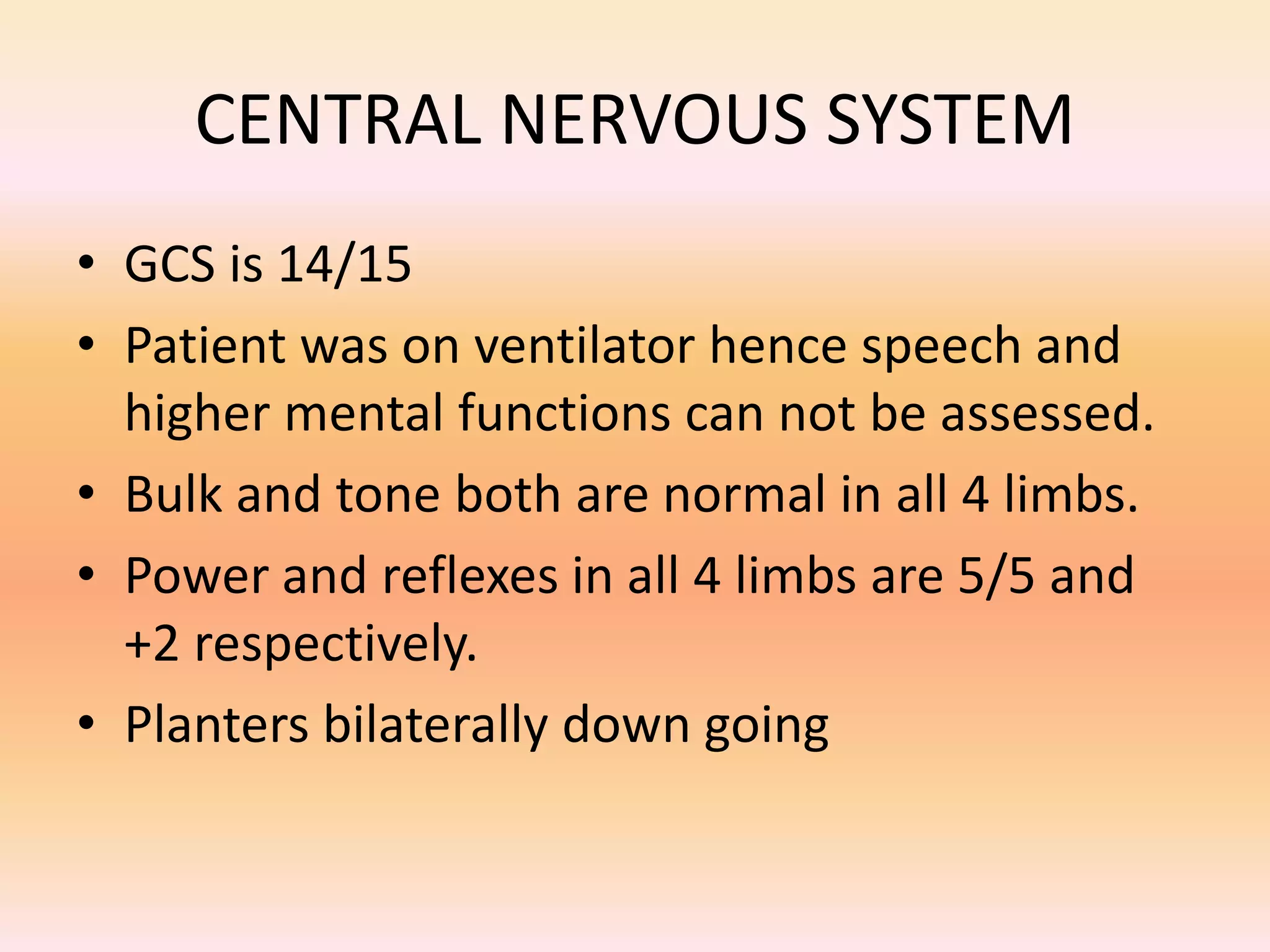 CENTRAL NERVOUS SYSTEM 
• GCS is 14/15 
• Patient was on ventilator hence speech and 
higher mental functions can not be assessed. 
• Bulk and tone both are normal in all 4 limbs. 
• Power and reflexes in all 4 limbs are 5/5 and 
+2 respectively. 
• Planters bilaterally down going 
 