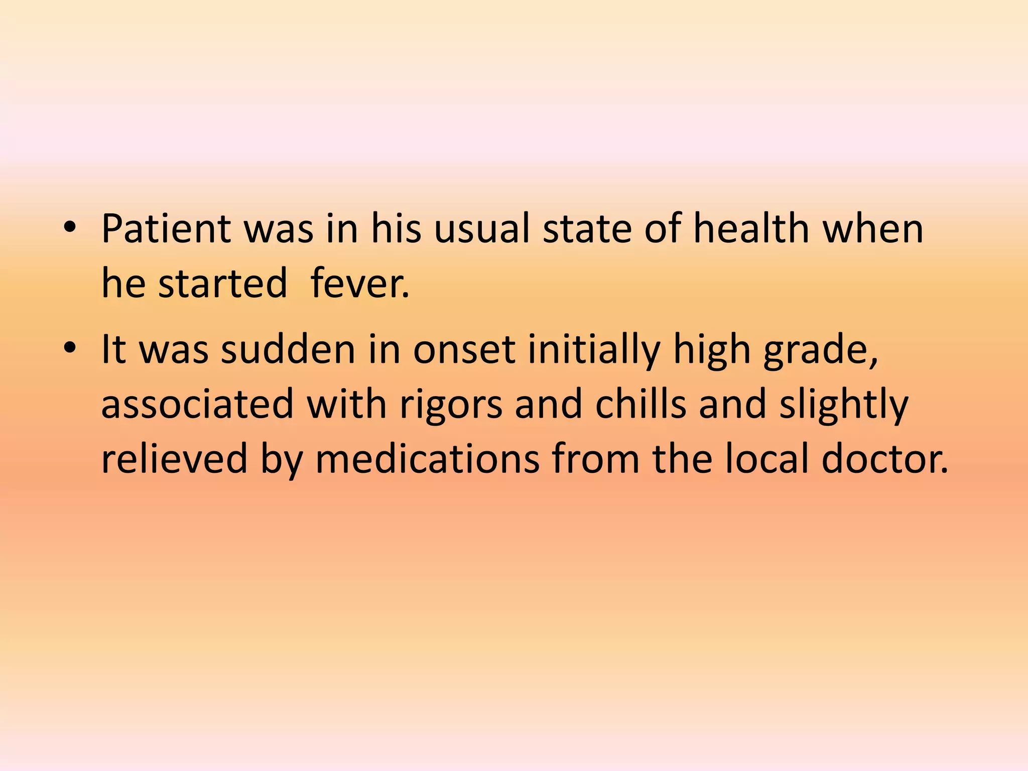• Patient was in his usual state of health when 
he started fever. 
• It was sudden in onset initially high grade, 
associated with rigors and chills and slightly 
relieved by medications from the local doctor. 
 
