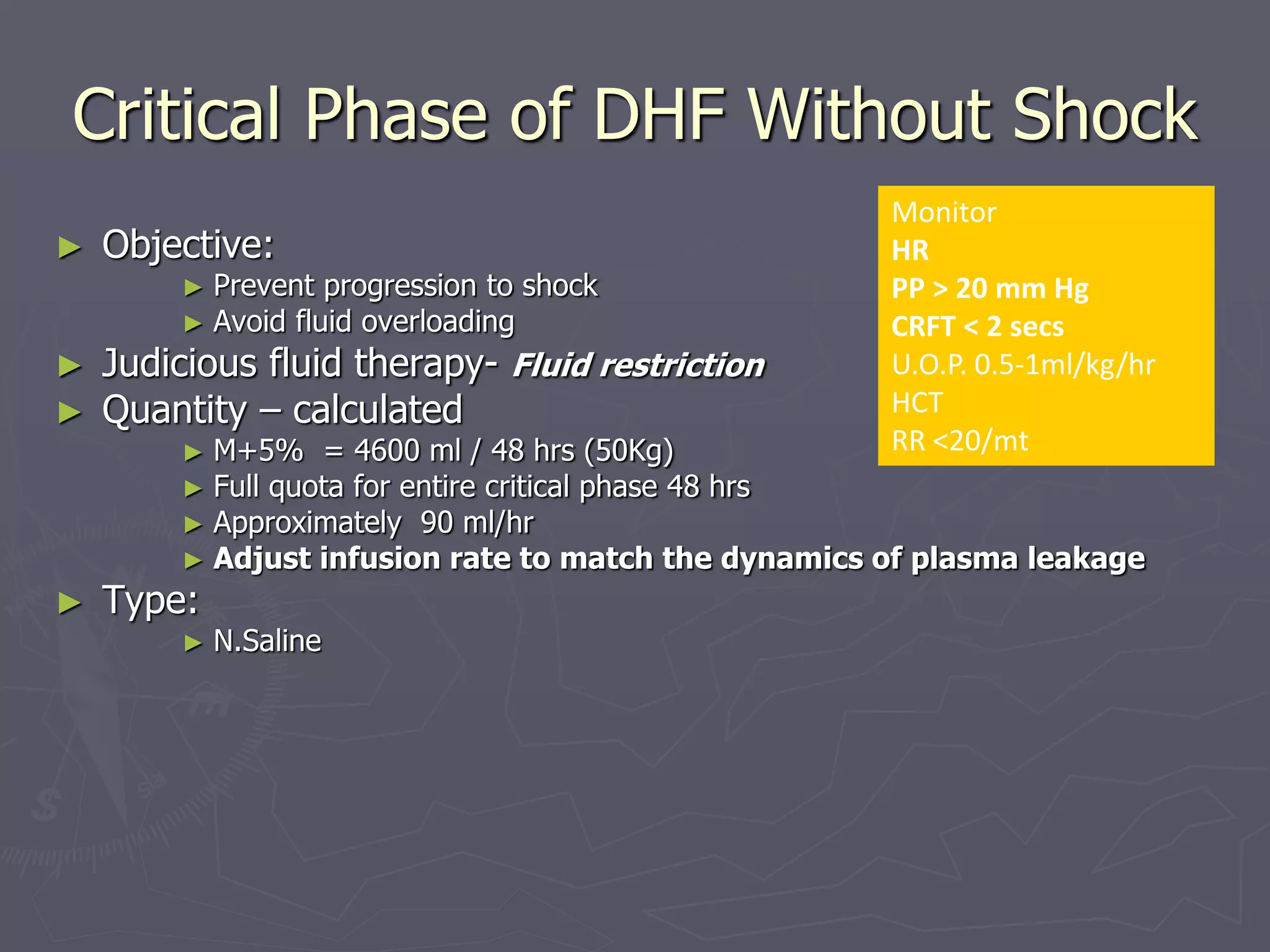 Critical Phase of DHF Without Shock 
► Objective: 
► Prevent progression to shock 
► Avoid fluid overloading 
► Judicious fluid therapy- Fluid restriction 
► Quantity – calculated 
► M+5% = 4600 ml / 48 hrs (50Kg) 
► Full quota for entire critical phase 48 hrs 
► Approximately 90 ml/hr 
► Adjust infusion rate to match the dynamics of plasma leakage 
► Type: 
► N.Saline 
Monitor 
HR 
PP > 20 mm Hg 
CRFT < 2 secs 
U.O.P. 0.5-1ml/kg/hr 
HCT 
RR <20/mt 
 