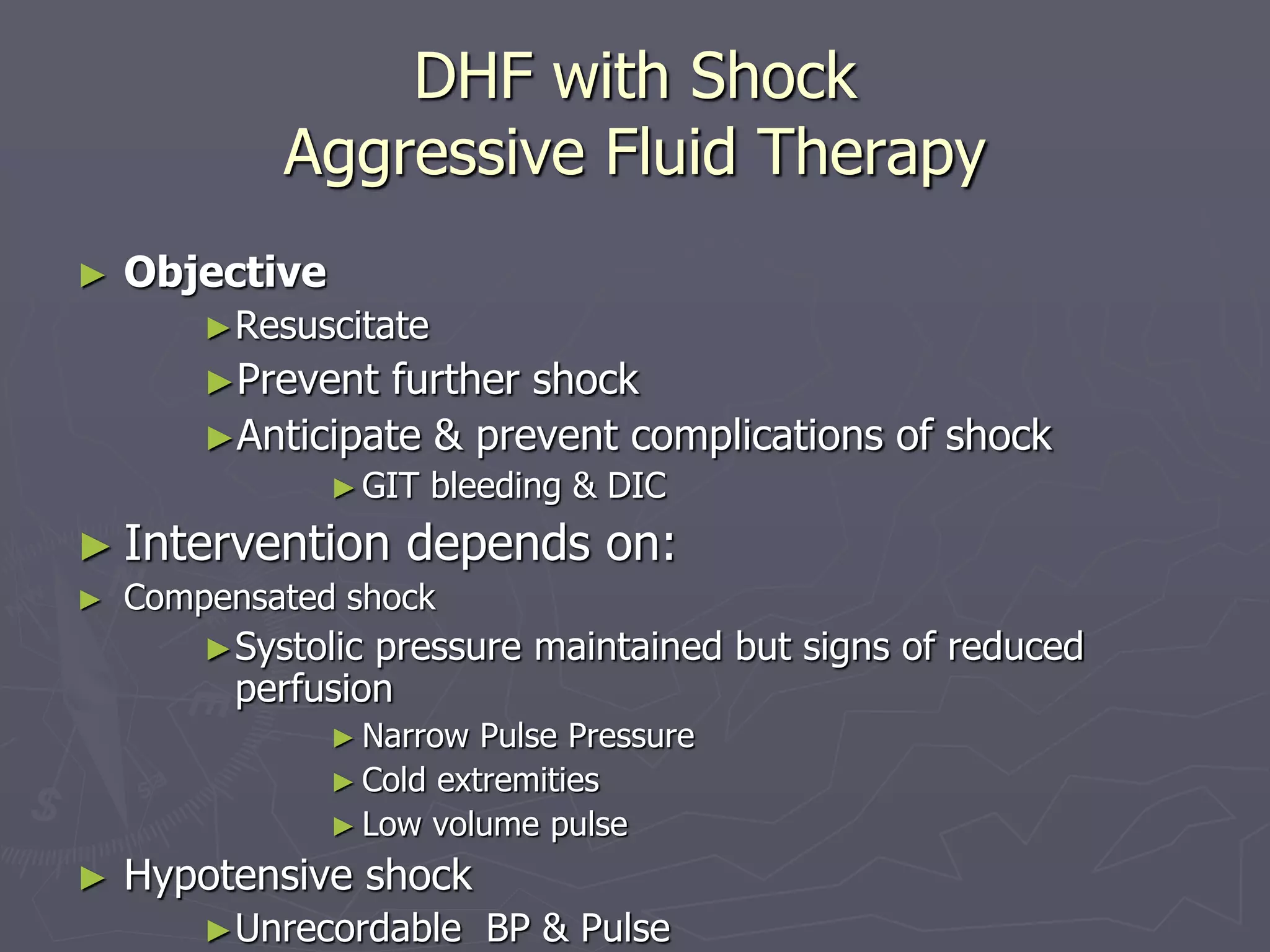 DHF with Shock 
Aggressive Fluid Therapy 
► Objective 
►Resuscitate 
►Prevent further shock 
►Anticipate & prevent complications of shock 
►GIT bleeding & DIC 
► Intervention depends on: 
► Compensated shock 
►Systolic pressure maintained but signs of reduced 
perfusion 
►Narrow Pulse Pressure 
► Cold extremities 
► Low volume pulse 
► Hypotensive shock 
►Unrecordable BP & Pulse 
 