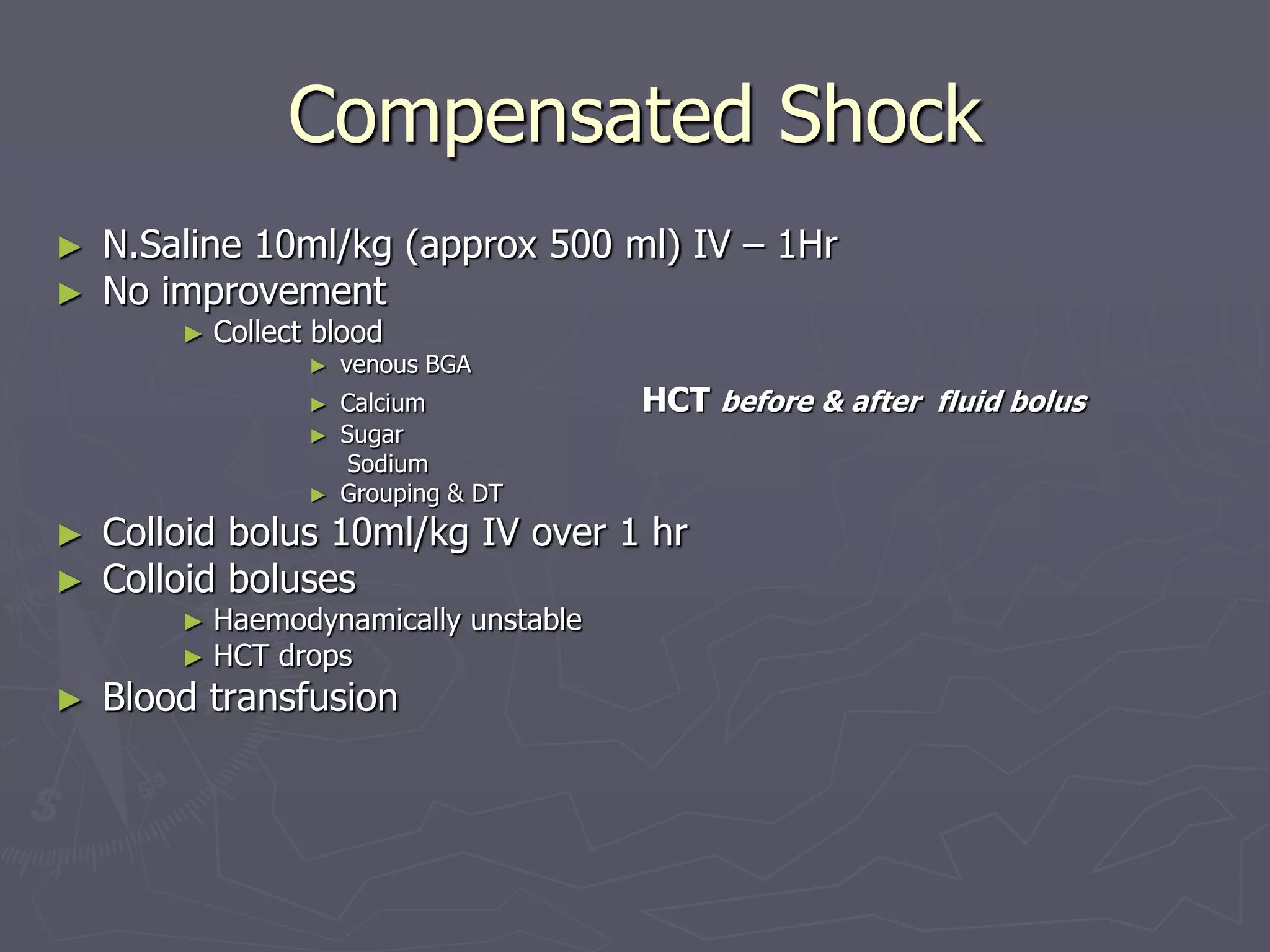 Compensated Shock 
► N.Saline 10ml/kg (approx 500 ml) IV – 1Hr 
► No improvement 
► Collect blood 
► venous BGA 
► Calcium HCT before & after fluid bolus 
► Sugar 
Sodium 
► Grouping & DT 
► Colloid bolus 10ml/kg IV over 1 hr 
► Colloid boluses 
► Haemodynamically unstable 
► HCT drops 
► Blood transfusion 
 