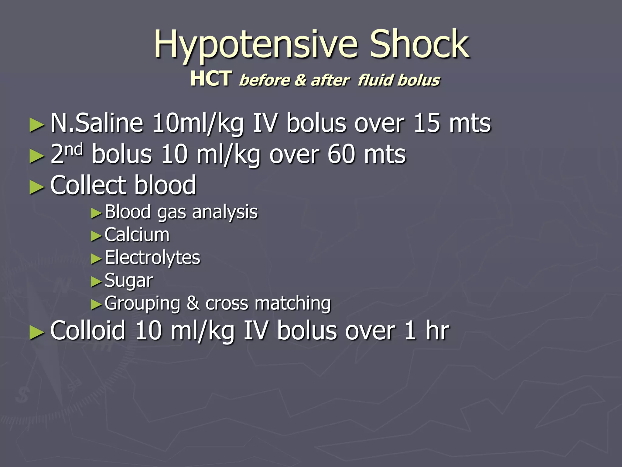 Hypotensive Shock 
HCT before & after fluid bolus 
► N.Saline 10ml/kg IV bolus over 15 mts 
►2nd bolus 10 ml/kg over 60 mts 
► Collect blood 
►Blood gas analysis 
►Calcium 
►Electrolytes 
►Sugar 
►Grouping & cross matching 
► Colloid 10 ml/kg IV bolus over 1 hr 
 