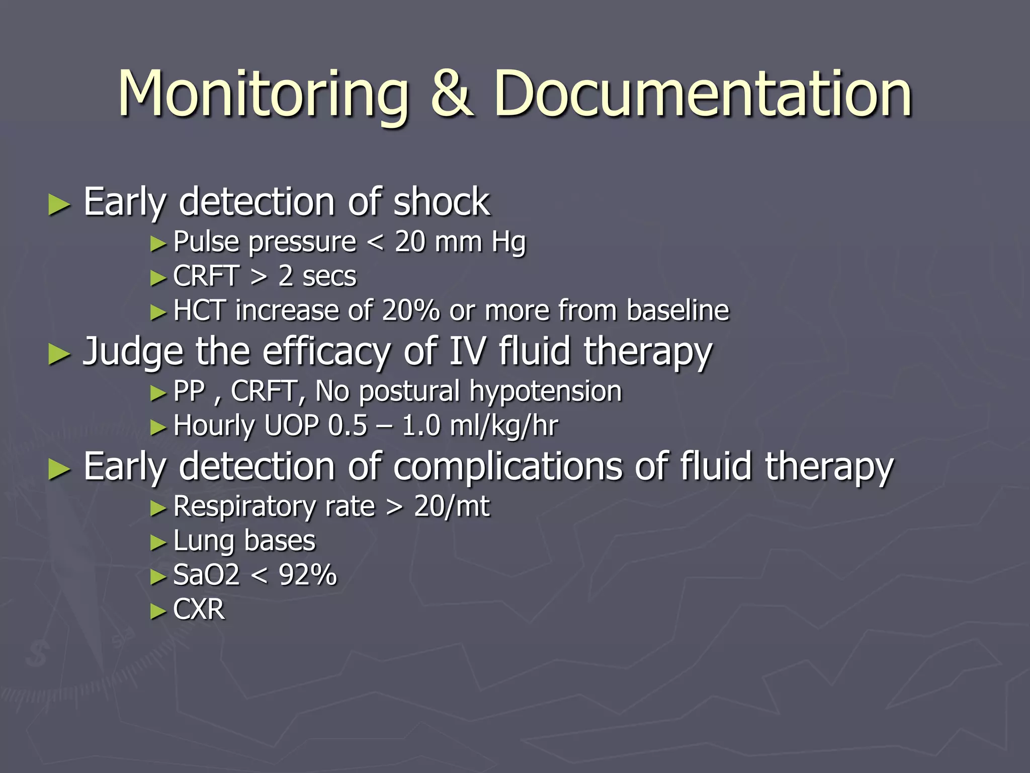 Monitoring & Documentation 
► Early detection of shock 
►Pulse pressure < 20 mm Hg 
►CRFT > 2 secs 
►HCT increase of 20% or more from baseline 
► Judge the efficacy of IV fluid therapy 
►PP , CRFT, No postural hypotension 
►Hourly UOP 0.5 – 1.0 ml/kg/hr 
► Early detection of complications of fluid therapy 
►Respiratory rate > 20/mt 
►Lung bases 
►SaO2 < 92% 
►CXR 
 