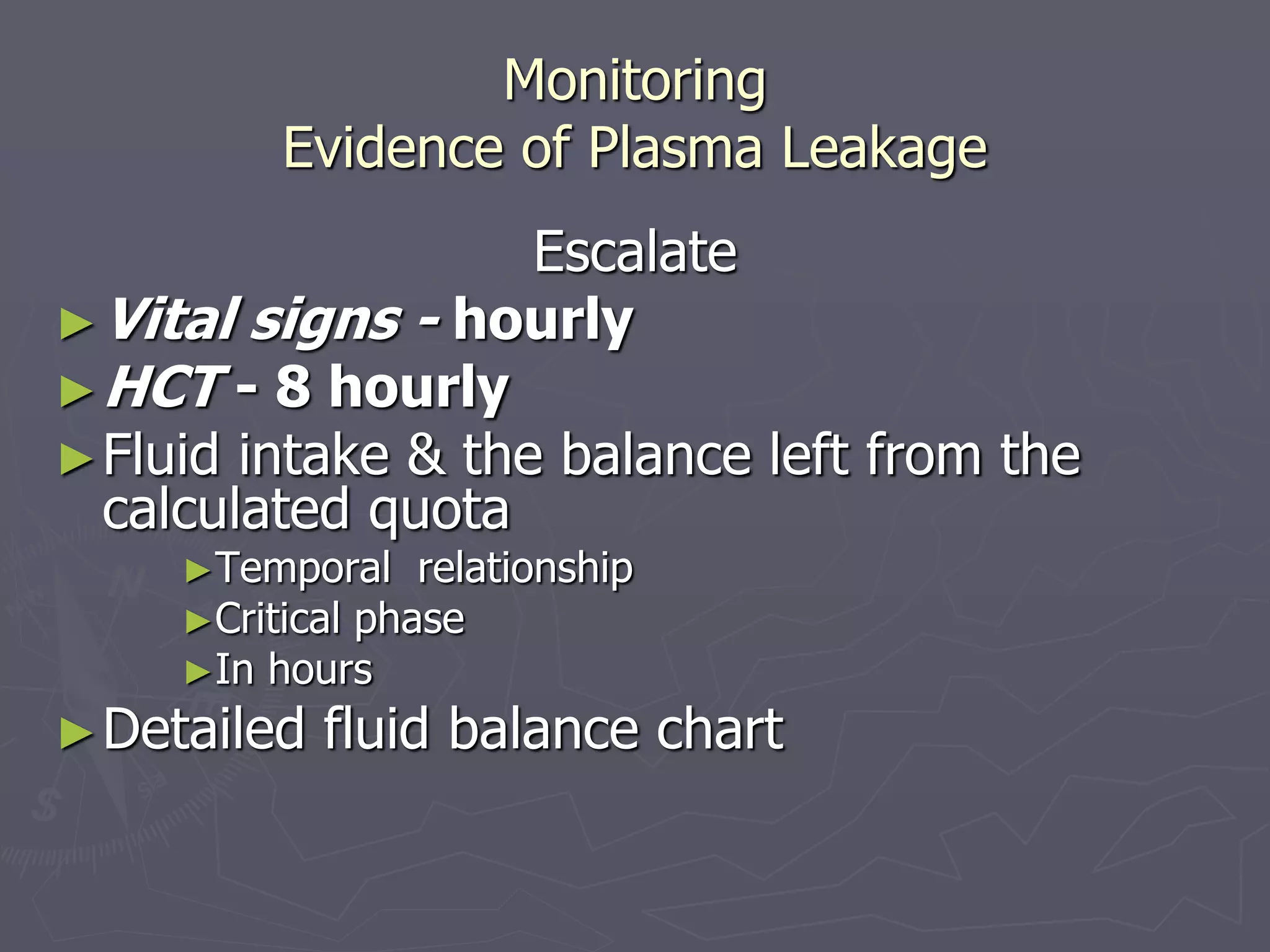 Monitoring 
Evidence of Plasma Leakage 
Escalate 
►Vital signs - hourly 
►HCT - 8 hourly 
►Fluid intake & the balance left from the 
calculated quota 
►Temporal relationship 
►Critical phase 
►In hours 
►Detailed fluid balance chart 
 
