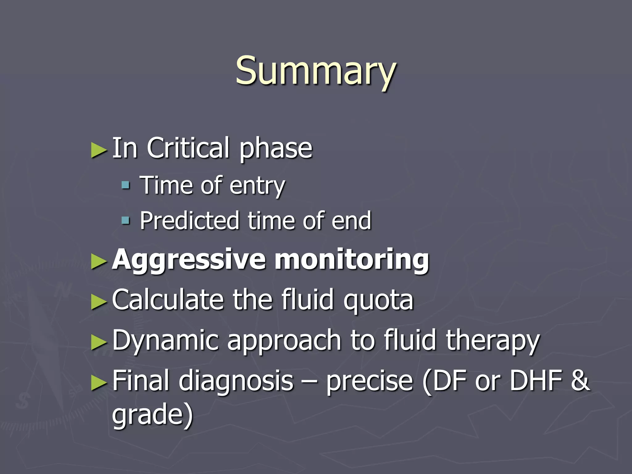 Summary 
►In Critical phase 
 Time of entry 
 Predicted time of end 
►Aggressive monitoring 
►Calculate the fluid quota 
►Dynamic approach to fluid therapy 
►Final diagnosis – precise (DF or DHF & 
grade) 
 