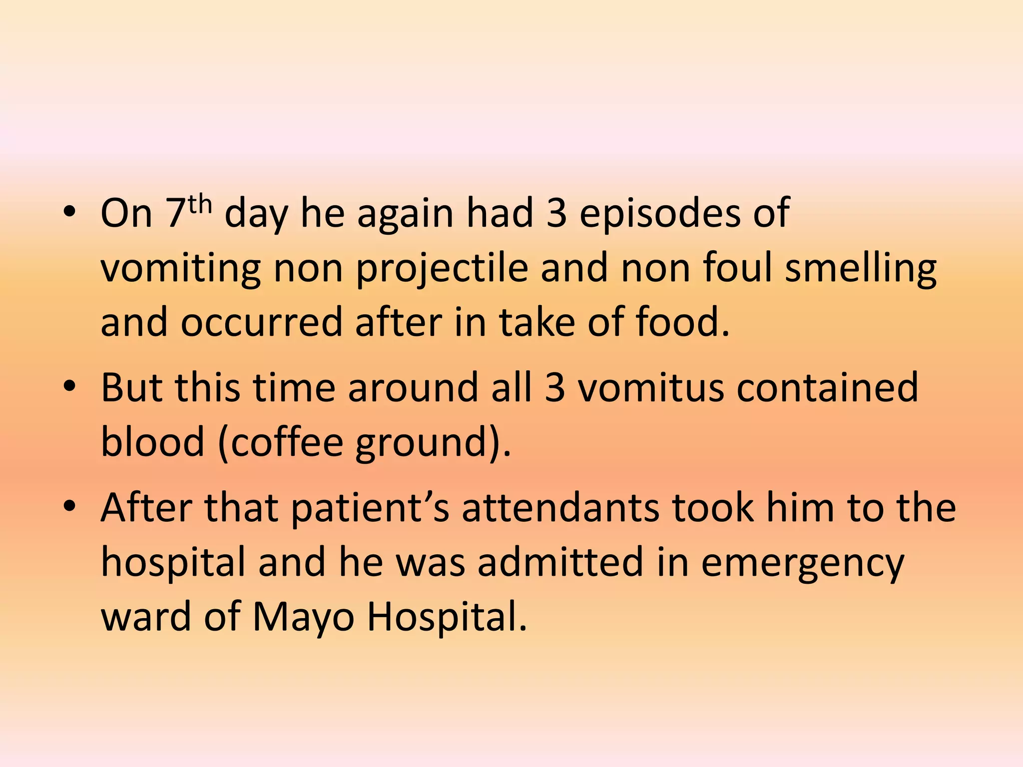 • On 7th day he again had 3 episodes of 
vomiting non projectile and non foul smelling 
and occurred after in take of food. 
• But this time around all 3 vomitus contained 
blood (coffee ground). 
• After that patient’s attendants took him to the 
hospital and he was admitted in emergency 
ward of Mayo Hospital. 
 
