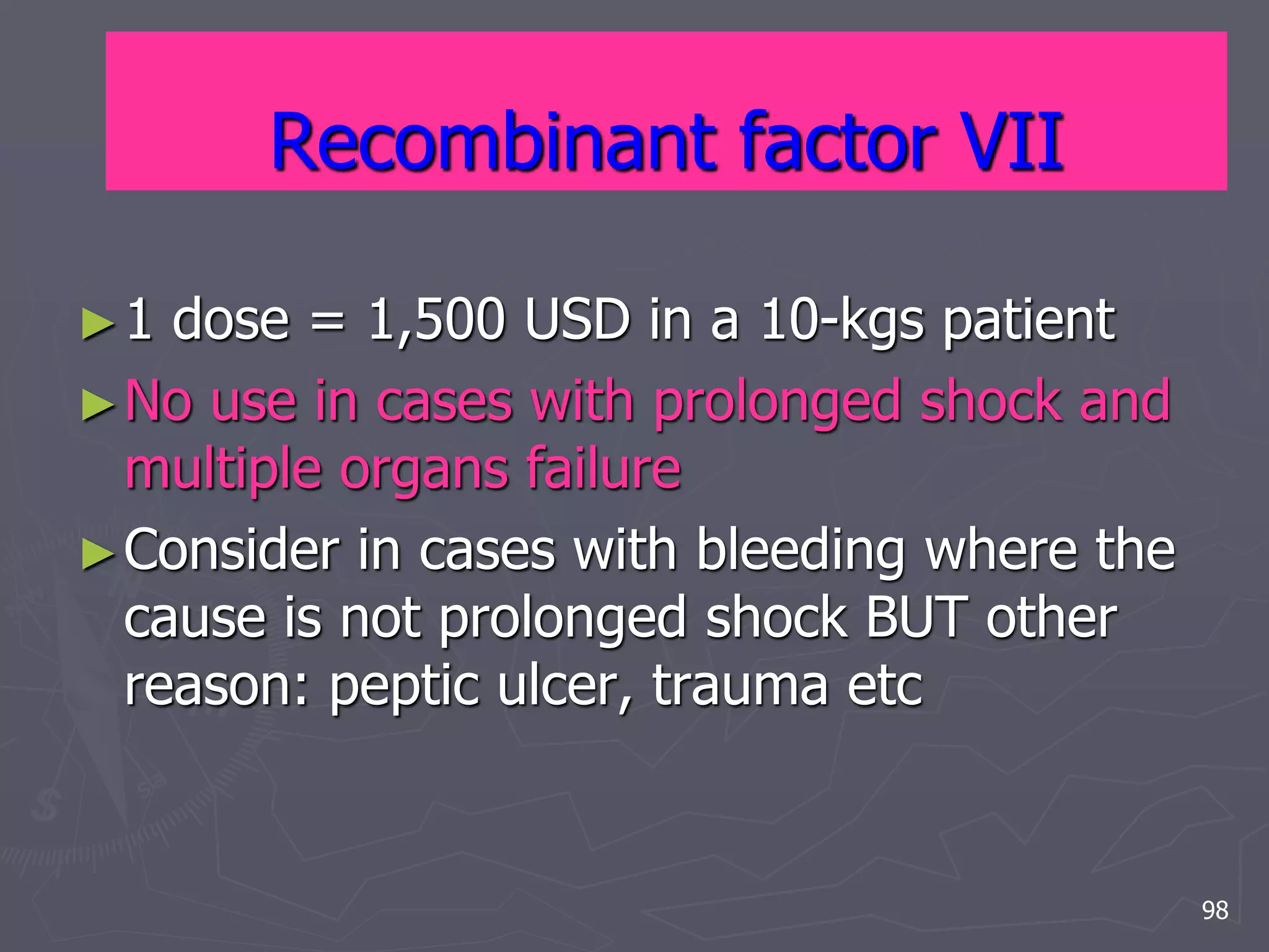 Recombinant factor VII 
►1 dose = 1,500 USD in a 10-kgs patient 
►No use in cases with prolonged shock and 
multiple organs failure 
►Consider in cases with bleeding where the 
cause is not prolonged shock BUT other 
reason: peptic ulcer, trauma etc 
98 
 