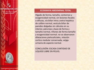 ECOGRAFIA ABDOMINAL TOTAL
Hígado de forma, tamaño, contornos y
ecogenicidad normal, sin lesiones focales
o difusas, vía biliar intra y extra hepática
de calibre normal, vesícula biliar de
paredes delgadas sin cálculos en su
interior, páncreas y bazo de forma y
tamaño normal, riñones de forma tamaño
y ecogenicidad normal. no se observaron
dilataciones pielocaliciales, relación
cortico medular conservada, vejiga
urinaria de aspecto normal.
CONCLUSIÓN: ESCASA CANTIDAD DE
LIQUIDO LIBRE EN PELVIS.
 