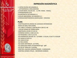 IMPRESIÓN DIAGNÓSTICA
1. SEPSIS SEVERA SECUDNARIA A:
- LEPTOSPIROSIS A DOCUMENTAR
2.LESION RENAL AGUDA AKI - 3 ( PRE RENAL - RENAL)
3.HIPONATREMIA LEVE
4.HEPATOPATIA SECUNDARIA A 1
5.DOLOR ABDOMINAL SECUNDARIO A 1
6.FARMACODEPENDENCIA (MARIHUANA - COCAINA)
PLAN:
-HOSPITALIZAR EN UNIDAD DE CUIDADOS INTERMEDIOS
-NADA VIA ORAL POR AHORA
-LEV 1000 CC EN BOLO, CONTINUAR A 200 CC/ HR
- VIGILAR SIGNOS DE SOBRECARGA
-OMEPRAZOL 40 MG IV C/24 HS
-HEPARINA SODICA 2.500 C/12 HS
-CEFTRIAXONA 1 GR IV C/12 HS
-ACETAMINOFEN 500 MG VO - SI FIEBRE > O IGUAL A 38.3°C O DOLOR
-SS/ HEMCULTIVOS N 2
-SS/ UROCULTIVO
-SS/ EKG AHORA
-SS/ GASES ARTERIALES - CK TOTAL
-SS/ SEROLOGIA PARA LEPTOSPIROSIS IgG - IgM
-SS/ RX DE TORAX PA Y LATERAL
-CONTROL LIQUIDOS ADMINISTRADOS - ELIMINADOS
-CONTROL SIGNOS VITALES - INFORMAR CAMBIOS
 