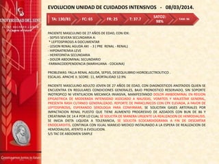 EVOLUCION UNIDAD DE CUIDADOS INTENSIVOS - 08/03/2014.
PACIENTE MASCULINO DE 27 AÑOS DE EDAD, CON IDX:
- SEPSIS SEVERA SECUNDARIA A:
* LEPTOSPIROSIS A DOCUMENTAR
- LESION RENAL AGUDA AKI - 3 ( PRE RENAL - RENAL)
- HIPONATREMIA LEVE
- HEPATOPATIA SECUNDARIA
- DOLOR ABDOMINAL SECUNDARIO
-FARMACODEPENDENCIA (MARIHUANA - COCAINA)
PROBLEMAS: FALLA RENAL AGUDA, SEPSIS, DESEQUILIBRIO HIDROELECTROLITICO .
ESCALAS. APACHE II. SCORE: 11, MORTALIDAD 12.9%
PACIENTE MASCULINO ADULTO JOVEN DE 27 AÑOS DE EDAD, CON DIAGNOSTICOS ANOTADOS QUIEN SE
ENCUENTRA EN REGULARES CONDICIONES GENERALES, BAJO PRONOSTICO RESERVADO, SIN SOPORTE
INOTROPICO NI VENTILACION MECANICA INVASIVA, MANIFESTANDO DOLOR AMBDOMINAL EN REGION
EPIGASTRICA DE MODERADA INTENSIDAD ASOCIADO A NAUSEAS, VOMITOS Y MALESTAR GENERAL,
PRESENTA RASH CUTANEO GENERALIZADO. REPORTE DE PARACLINICOS CON CPK ELEVADA, A FAVOR DE
LEPTOSPIROSIS, ESPERANDO SEROLOGIA PARA CONFIRMAR, SE SOLICITAN GASES ARTERIALES POR
IMPACTACION RENAL PUESTO QUE TIENE AUMENTO PROGRESIVO DE AZOADOS CON BUN DE 86 Y
CREATININA DE 14.4 POR LO CUAL SE SOLICITA DE MANERA URGENTE LA REALIZACION DE HEMODIALISIS.
SE INICIA DIETA LIQUIDA A TOLERANCIA, SE SOLICITA ECOCARDIOGRAMA A FIN DE DESCARTAR
ENDOCARDITIS, CONTINUA CON IGUAL MANEJO MEDICO INSTAURADO A LA ESPERA DE REALIZACION DE
HEMODIALISIS, ATENTO A EVOLUCION.
S/S TAC DE ABDOMEN SIMPLE
TA: 130/81 FC: 65 FR: 25 T: 37.7
SATO2:
98%
TAM: 96
 