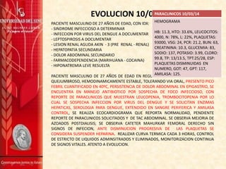 EVOLUCION 10/03/14
PACIENTE MASCULINO DE 27 AÑOS DE EDAD, CON IDX:
- SINDROME INFECCIOSO A DETERMINAR
- INFECCION POR VIRUS DEL DENGUE A DOCUMENTAR
- LEPTOSPIROSIS A DOCUMENTAR
- LESION RENAL AGUDA AKIN - 3 (PRE RENAL - RENAL)
- HEPATOPATIA SECUNDARIA
- DOLOR ABDOMINAL SECUNDARIO
- FARMACODEPENDENCIA (MARIHUANA - COCAINA)
- HIPONATREMIA LEVE RESUELTA
PACIENTE MASCULINO DE 27 AÑOS DE EDAD EN REGULARES CONDICIONES GENERALES,
QUEJUMBROSO, HEMODINAMICAMENTE ESTABLE, TOLERANDO VIA ORAL, PRESENTO PICO
FEBRIL CUANTIFICADO EN 40ºC, PERSISTENCIA DE DOLOR ABDOMINAL EN EPIGASTRIO, SE
ENCUENTRA EN MANEJO ANTIBIOTICO POR SOSPECHA DE FOCO INFECCIOSO, CON
REPORTE DE PARACLINICOS QUE MUESTRAN LEUCOPENIA, TROMBOCITOPENIA POR LO
CUAL SE SOSPECHA INFECCION POR VIRUS DEL DENGUE Y SE SOLICITAN ENZIMAS
HEPATICAS, SEROLOGIA PARA DENGUE, EXTENDIDO EN SANGRE PERIFERICA Y AMILASA
CONTROL, SE REALIZA ECOCARDIOGRAMA QUE REPORTA NORMALIDAD, PENDIENTE
REPORTE DE PARACLINICOS SOLICITADOS Y DE TAC ABDOMINAL. SE OBSERVA MEJORIA DE
AZOADOS POSTDIALISIS; SE OBSERVA CATETER MAHURKAR FEMORAL DERECHO SIN
SIGNOS DE INFECION, ANTE DISMINUCION PROGRESIVA DE LAS PLAQUETAS SE
CONSIDERA SUSPENDER HEPARINA. REALIZAR CURVA TERMICA CADA 3 HORAS, CONTROL
DE ESTRICTO DE LIQUIDOS ADMINSITRADOS Y ELIMINADOS, MONITORIZACION CONTINUA
DE SIGNOS VITALES. ATENTO A EVOLUCION.
PARACLINICOS 10/03/14
HEMOGRAMA
HB: 11.3, HTO: 33.6%, LEUCOCITOS:
4000, N: 78%, L: 22%, PLAQUETAS:
93000, VSG: 24, PCR: 21.2, BUN: 63,
CREATININA: 10.3, GLUCEMIA: 83,
SODIO: 137, POTASIO: 3.99, CLORO:
99.8, TP: 13/13.5, TPT:25/28, ESP:
PLAQUETAS DISMINUIDAS EN
NUMERO, GOT: 47, GPT: 117,
AMILASA: 125.
 