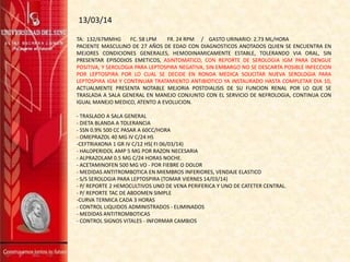 13/03/14
TA: 132/67MMHG FC. 58 LPM FR. 24 RPM / GASTO URINARIO: 2.73 ML/HORA
PACIENTE MASCULINO DE 27 AÑOS DE EDAD CON DIAGNOSTICOS ANOTADOS QUIEN SE ENCUENTRA EN
MEJORES CONDICIONES GENERALES, HEMODINAMICAMENTE ESTABLE, TOLERANDO VIA ORAL, SIN
PRESENTAR EPISODIOS EMETICOS, ASINTOMATICO, CON REPORTE DE SEROLOGIA IGM PARA DENGUE
POSITIVA, Y SEROLOGIA PARA LEPTOSPIRA NEGATIVA, SIN EMBARGO NO SE DESCARTA POSIBLE INFECCION
POR LEPTOSPIRA POR LO CUAL SE DECIDE EN RONDA MEDICA SOLICITAR NUEVA SEROLOGIA PARA
LEPTOSPIRA IGM Y CONTINUAR TRATAMIENTO ANTIBIOTICO YA INSTAURADO HASTA COMPLETAR DIA 10,
ACTUALMENTE PRESENTA NOTABLE MEJORIA POSTDIALISIS DE SU FUNCION RENAL POR LO QUE SE
TRASLADA A SALA GENERAL EN MANEJO CONJUNTO CON EL SERVICIO DE NEFROLOGIA, CONTINUA CON
IGUAL MANEJO MEDICO, ATENTO A EVOLUCION.
- TRASLADO A SALA GENERAL
- DIETA BLANDA A TOLERANCIA
- SSN 0.9% 500 CC PASAR A 60CC/HORA
- OMEPRAZOL 40 MG IV C/24 HS
-CEFTRIAXONA 1 GR IV C/12 HS( FI 06/03/14)
- HALOPERIDOL AMP 5 MG POR RAZON NECESARIA
- ALPRAZOLAM 0.5 MG C/24 HORAS NOCHE.
- ACETAMINOFEN 500 MG VO - POR FIEBRE O DOLOR
- MEDIDAS ANTITROMBOTICA EN MIEMBROS INFERIORES, VENDAJE ELASTICO
- S/S SEROLOGIA PARA LEPTOSPIRA (TOMAR VIERNES 14/03/14)
- P/ REPORTE 2 HEMOCULTIVOS UNO DE VENA PERIFERICA Y UNO DE CATETER CENTRAL.
- P/ REPORTE TAC DE ABDOMEN SIMPLE
-CURVA TERMICA CADA 3 HORAS
- CONTROL LIQUIDOS ADMINISTRADOS - ELIMINADOS
- MEDIDAS ANTITROMBOTICAS
- CONTROL SIGNOS VITALES - INFORMAR CAMBIOS
 