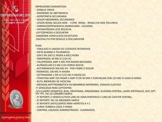 IMPRESIONES DIAGNSTICAS:
- DENGUE GRAVE
- SINDROME DE ABSTINENCIA
- HEPATOPATIA SECUNDARIA
- DOLOR ABDOMINAL SECUNDARIO
- LESION RENAL AGUDA AKIN - 3 (PRE RENAL - RENAL) EN FASE POLIURICA
- FARMACODEPENDENCIA (MARIHUANA - COCAINA)
- HIPONATREMIA LEVE RESUELTA
-LEPTOSPIROSIS A DESCARTAR
-SINDROME CONVULSIVO EN ESTUDIO
-ENCEFALITIS POR DENGUE A DOCUMENTAR
PLAN:
-TRASLADO A UNIDAD DE CUIDADOS INTENSIVOS
- DIETA BLANDA A TOLERANCIA
- SSN 0.9% 500 CC PASAR A 60CC/HORA
- OMEPRAZOL 40 MG IV C/24 HS
- HALOPERIDOL AMP 5 MG POR RAZON NECESARIA
- ALPRAZOLAM 0.5 MG C/24 HORAS NOCHE.
- ACETAMINOFEN 500 MG VO - POR FIEBRE O DOLOR
-TRAMADOL 100 MG IV AHORA
- CEFTRIAXONA 1 GR IV C/12 HS( FI 06/03/14)
- FENIOTINA AMP 250 PASAR 5 AMP IV EN 30 MIN Y CONTINUAR CON 125 MG IV CADA 8 HORAS
- BUTIL BROMURO DE HIOSCINA
- MEDIDAS ANTITROMBOTICA EN MIEMBROS INFERIORES, VENDAJE ELASTICO
-P. SEROLOGIA PARA LEPTOSPIRA
-S/S CUADRO HEMATICO, BUN, CREATININA, IONOGRAMA, GLICEMIA CENTRAL, GASES ARTERIALES, GOT, GPT,
TPY TPT, TAC DE CEREBRO SIMPLE.
- P/ REPORTE 2 HEMOCULTIVOS UNO DE VENA PERIFERICA Y UNO DE CATETER CENTRAL.
- P/ REPORTE TAC DE ABDOMEN SIMPLE
- P/ REPORTE ANTICUERPOS PARA HEPATITIS A Y C
- CURVA TERMICA CADA 3 HORAS
- CONTROL LIQUIDOS ADMINISTRADOS - ELIMINADOS.
 