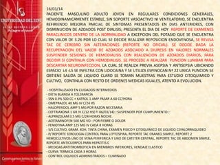 16/03/14
PACIENTE MASCULINO ADULTO JOVEN EN REGULARES CONDICIONES GENERALES,
HEMODINAMICAMENTE ESTABLE, SIN SOPORTE VASOACTIVO NI VENTILATORIO, SE ENCUENTRA
REFIRIENDO MEJORIA PARCIAL DE SINTOMAS PRESENTADOS EN DIAS ANTERIORES, CON
DISMINUCION DE AZOADOS POST DIALISIS; PRESENTA EL DIA DE HOY REPORTE DE EXAMENES
PARACLINICOS DENTRO DE LA NORMALIDAD A EXCEPCION DEL POTASIO QUE SE ENCUENTRA
CON VALOR DE 3.26 POR LO CUAL SE DECIDE REALIZAR REPOSICION ENDOVENOSA, SE REVISA
TAC DE CEREBRO SIN ALTERACIONES (REPORTE NO OFICIAL). SE DECIDE DADA LA
RECUPERACION DEL VALOR DE AZOADOS ASOCIADO A DIURESIS EN VALORES NORMALES
SUSPENDER SESIONES DE HEMODIALISIS CON REALIZACION DE AZOADOS DIARIOS, PARA
DECIDIR SI CONTINUA CON HEMODIALISIS. SE PROCEDE A REALIZAR PUNCION LUMBAR PARA
DESCARTAR NEUROINFECCION, LA CUAL SE REALIZA PREVIA ASEPSIA Y ANTISEPSIA UBICANDO
ESPACIO L4 -L5 SE INFILTRA CON LIDOCAINA Y SE UTILIZA ESPINOCAN Nª 22 UNICA PUNCION SE
OBTIENE SALIDA DE LIQUIDO CLARO SE TOMAN MUESTRAS PARA ESTUDIO CITOQUIMICO Y
CULTIVO, CONTINUA CON RESTO DE ORDENES MEDICAS IGUALES, ATENTO A EVOLUCION.
- HOSPITALIZADO EN CUIDADOS INTERMEDIOS
- DIETA BLANDA A TOLERANCIA
- SSN 0.9% 500 CC + KATROL 1 AMP PASAR A 60 CC/HORA
- OMEPRAZOL 40 MG IV C/24 HS
- HALOPERIDOL AMP 5 MG POR RAZON NECESARIA
- CEFTRIAXONA 1 GR IV C/12 HS( FI 06/03/14):::SUSPENDER POR CUMPLIMIENTO:::
- ALPRAZOLAM 0.5 MG C/24 HORAS NOCHE.
- ACETAMINOFEN 500 MG VO - POR FIEBRE O DOLOR
- FENIOTINA AMP 125 MG IV CADA 8 HORAS
- S/S CULTIVO, GRAM. KOH, TINTA CHINA, EXAMEN FISICO Y CITOQUIMICO DE LIQUIDO CEFALORRAQUIDEO
- P/ REPORTE SEROLOGIA CONTROL PARA LEPTOSPIRA, REPORTE TAC CRANEO SIMPLE, REPORTE 2
HEMOCULTIVOS UNO DE VENA PERIFERICA Y UNO DE CATETER CENTRAL, REPORTE TAC DE ABDOMEN SIMPLE,
REPORTE ANTICUERPOS PARA HEPATITIS C
- MEDIDAS ANTITROMBOTICA EN MIEMBROS INFERIORES, VENDAJE ELASTICO
- CURVA TERMICA CADA 3 HORAS
- CONTROL LIQUIDOS ADMINISTRADOS – ELIMINADO
 