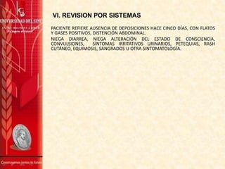 VI. REVISION POR SISTEMAS
PACIENTE REFIERE AUSENCIA DE DEPOSICIONES HACE CINCO DÍAS, CON FLATOS
Y GASES POSITIVOS, DISTENCIÓN ABDOMINAL.
NIEGA DIARREA, NIEGA ALTERACIÓN DEL ESTADO DE CONSCIENCIA,
CONVULSIONES, SÍNTOMAS IRRITATIVOS URINARIOS, PETEQUIAS, RASH
CUTÁNEO, EQUIMOSIS, SANGRADOS U OTRA SINTOMATOLOGÍA.
 
