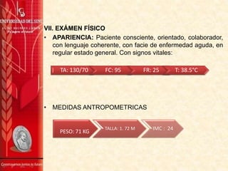 VII. EXÁMEN FÍSICO
• APARIENCIA: Paciente consciente, orientado, colaborador,
con lenguaje coherente, con facie de enfermedad aguda, en
regular estado general. Con signos vitales:
• MEDIDAS ANTROPOMETRICAS
PESO: 71 KG
TALLA: 1. 72 M IMC : 24
TA: 130/70 FC: 95 FR: 25 T: 38.5°C
 