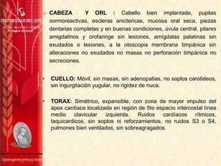 o CABEZA Y ORL : Cabello bien implantado, pupilas
normoreactivas, escleras anictericas, mucosa oral seca, piezas
dentarias completas y en buenas condiciones, úvula central, pilares
amigdalinos y orofaringe sin lesiones, amígdalas palatinas sin
exudados o lesiones, a la otoscopia membrana timpánica sin
alteraciones no exudados no masas no perforación timpánica no
secreciones.
• CUELLO: Móvil, sin masas, sin adenopatias, no soplos carotideos,
sin ingurgitación yugular, no rigidez de nuca.
• TORAX: Simétrico, expansible, con zona de mayor impulso del
ápex cardiaco localizada en región de 5to espacio intercostal línea
medio clavicular izquierda. Ruidos cardíacos rítmicos,
taquicardicos, sin soplos ni reforzamientos, no ruidos S3 o S4,
pulmones bien ventilados, sin sobreagragados.
 
