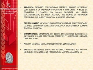 • ABDOMEN: GLOBOSO, PERISTALTISMO PRESENTE, BLANDO DEPRESIBLE
CON DOLOR A LA PALPACION SUPERFICIAL Y PROFUNDA A NIVEL DE
EPIGASTRIO Y FLANCOS, SIN MASAS PALPABLES, NO HEPATO
ESPLENOMEGALIA, SIN ONDA ASCITICA, NO SIGNOS DE IRRTIACION
PERITONEAL, MC BURNEY NEGATIVO, BLUMBERG NEGATIVO.
• GENITORUINARIO: GENITALES NORMOCONFIGURADOS. SIN EVIDENCIA DE
LESIONES, CON ORINA LIGERAMENTE COLURICA, DIGITOPRESION LUMBAR
BILATERAL NEGATIVA.
• EXTREMIDADES: SIMÉTRICAS, SIN EDEMA EN MIEMBROS SUPERIORES E
INFERIORES, PULSOS PERIFÉRICOS PRESENTES Y SIMETRICOS, LLENADO
CAPILAR < 2 SEG.
• PIEL: SIN LESIONES, LIGERA PALIDEZ CUTÁNEA GENERALIZADA.
• SNC: PARES CRANEALES SIN DEFICIT, NO DEFICIT APARENTE, ROT ++/++++,
NO SIGNOS MENINGEOS, NO FOCALIZACION MOTORA, GLASGOW 15.
 