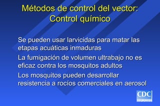 Métodos de control del vector:Métodos de control del vector:
Control químicoControl químico
Se pueden usar larvicidas para matar lasSe pueden usar larvicidas para matar las
etapas acuáticas inmadurasetapas acuáticas inmaduras
La fumigación de volumen ultrabajo no esLa fumigación de volumen ultrabajo no es
eficaz contra los mosquitos adultoseficaz contra los mosquitos adultos
Los mosquitos pueden desarrollarLos mosquitos pueden desarrollar
resistencia a rocíos comerciales en aerosolresistencia a rocíos comerciales en aerosol
 