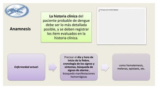 La historia clínica del
paciente probable de dengue
debe ser lo más detallada
posible, y se deben registrar
los ítem evaluados en la
historia clínica.
Enfermedad actual:
Precisar el día y hora de
inicio de la fiebre,
cronología de los signos y
síntomas, búsqueda de
signos de alarma ,
búsqueda manifestaciones
hemorrágicas
como hematemesis,
melenas, epistaxis, etc.
Anamnesis
 