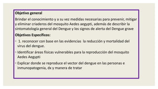 Objetivo general
Brindar el conocimiento y a su vez medidas necesarias para prevenir, mitigar
y eliminar criaderos del mosquito Aedes aegypti, además de describir la
sintomatología general del Dengue y los signos de alerta del Dengue grave
Objetivos Específicos:
◦ 1. reconocer con base en las evidencias la reducción y mortalidad del
virus del dengue.
◦ Identificar áreas físicas vulnerables para la reproducción del mosquito
Aedes Aegypti
◦ Explicar donde se reproduce el vector del dengue en las personas e
inmunopatogenia, dx y manera de tratar
 