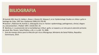 ♦ Guzmán MG, Kouri G, Valdes L, Bravo J, Alvarez M, Vásquez S, et al. Epidemiologic Studies on chikun- guña in
Santiago de Cuba, 1997 Am J Epidemiol 2000;152:793-99.
♦ Kautner I, Robinson M, Kuhnle U. chikunguña virus in- fection: epidemiology, pathogenesis, clinical, diagno-
sis, and prevention. J Pediatr 1997, 131(4):416- 24.
♦ Martínez, E. La prevención de la mortalidad por chikun- guña: un espacio y un reto para la atención primaria
de salud. Rev. Panam. Salud Pública, v.20, n.1, p.60- 74, 2006.
• Guia de manejo clínico para la infección por virus chikungunya, Ministerio de Salud Pública, Republica
Dominicana, 2014.
 