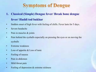 1. Classical (Simple) Dengue fever/ Break bone dengue
fever/ Haddi tod bukhar
• Sudden onset of high fever with feeling of chills. Fever lasts for 5 days.
• Severe headache
• Pain in muscles & joints
• Pain behind the eyeballs especially on pressing the eyes or on moving the
eyeballs
• Extreme weakness
• Loss of appetite & Loss of taste
• Feeling of nausea
• Pain in abdomen
• Mild throat pain
• Feeling of depression & extreme sickness
 