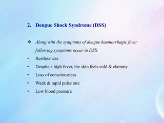 2. Dengue Shock Syndrome (DSS)
 Along with the symptoms of dengue haemorrhagic fever
following symptoms occur in DSS:
• Restlessness
• Despite a high fever, the skin feels cold & clammy
• Loss of consciousness
• Weak & rapid pulse rate
• Low blood pressure
 