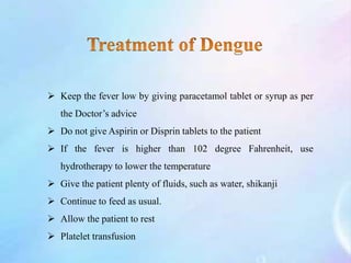  Keep the fever low by giving paracetamol tablet or syrup as per
the Doctor’s advice
 Do not give Aspirin or Disprin tablets to the patient
 If the fever is higher than 102 degree Fahrenheit, use
hydrotherapy to lower the temperature
 Give the patient plenty of fluids, such as water, shikanji
 Continue to feed as usual.
 Allow the patient to rest
 Platelet transfusion
 