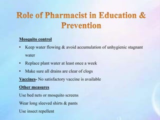 Mosquito control
• Keep water flowing & avoid accumulation of unhygienic stagnant
water
• Replace plant water at least once a week
• Make sure all drains are clear of clogs
Vaccines- No satisfactory vaccine is available
Other measures
Use bed nets or mosquito screens
Wear long sleeved shirts & pants
Use insect repellent
 