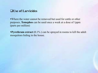 Use of Larvicides
Where the water cannot be removed but used for cattle or other
purposes, Temephos can be used once a week at a dose of 1ppm
(parts per million)
Pyrethrum extract (0.1% ) can be sprayed in rooms to kill the adult
mosquitoes hiding in the house.
 