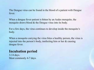 The Dengue virus can be found in the blood of a patient with Dengue
fever.
When a dengue fever patient is bitten by an Aedes mosquito, the
mosquito draws blood & the Dengue virus into its body.
For a few days, the virus continues to develop inside the mosquito’s
body.
When a mosquito carrying the virus bites a healthy person, the virus is
injected into the person’s body, innfecting him or her & causing
dengue fever.
Incubation period
3-14 days.
Most commonly 4-7 days.
 