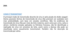 ZIKA
COMO É TRANSMITIDA?
O principal modo de transmissão descrito do vírus é pela picada do Aedes aegypti.
Outras possíveis formas de transmissão do vírus Zika precisam ser avaliadas com
mais profundidade, com base em estudos científicos. Não há evidências de
transmissão do vírus Zika por meio do leito materno, assim como por urina, saliva e
sêmen. Conforme estudos aplicados na Polinésia Francesa, não foi identificada a
replicação do vírus em amostras do leite, assim como a doença não pode ser
classificada como sexualmente transmissível. Também não há descrição de
transmissão por saliva.
 