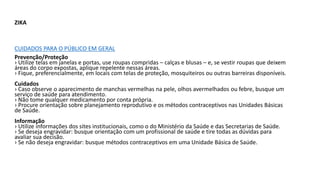 ZIKA
CUIDADOS PARA O PÚBLICO EM GERAL
Prevenção/Proteção
› Utilize telas em janelas e portas, use roupas compridas – calças e blusas – e, se vestir roupas que deixem
áreas do corpo expostas, aplique repelente nessas áreas.
› Fique, preferencialmente, em locais com telas de proteção, mosquiteiros ou outras barreiras disponíveis.
Cuidados
› Caso observe o aparecimento de manchas vermelhas na pele, olhos avermelhados ou febre, busque um
serviço de saúde para atendimento.
› Não tome qualquer medicamento por conta própria.
› Procure orientação sobre planejamento reprodutivo e os métodos contraceptivos nas Unidades Básicas
de Saúde.
Informação
› Utilize informações dos sites institucionais, como o do Ministério da Saúde e das Secretarias de Saúde.
› Se deseja engravidar: busque orientação com um profissional de saúde e tire todas as dúvidas para
avaliar sua decisão.
› Se não deseja engravidar: busque métodos contraceptivos em uma Unidade Básica de Saúde.
 