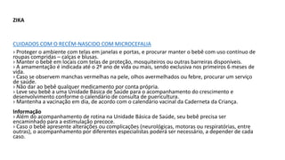ZIKA
CUIDADOS COM O RECÉM-NASCIDO COM MICROCEFALIA
› Proteger o ambiente com telas em janelas e portas, e procurar manter o bebê com uso contínuo de
roupas compridas – calças e blusas.
› Manter o bebê em locais com telas de proteção, mosquiteiros ou outras barreiras disponíveis.
› A amamentação é indicada até o 2º ano de vida ou mais, sendo exclusiva nos primeiros 6 meses de
vida.
› Caso se observem manchas vermelhas na pele, olhos avermelhados ou febre, procurar um serviço
de saúde.
› Não dar ao bebê qualquer medicamento por conta própria.
› Leve seu bebê a uma Unidade Básica de Saúde para o acompanhamento do crescimento e
desenvolvimento conforme o calendário de consulta de puericultura.
› Mantenha a vacinação em dia, de acordo com o calendário vacinal da Caderneta da Criança.
Informação
› Além do acompanhamento de rotina na Unidade Básica de Saúde, seu bebê precisa ser
encaminhado para a estimulação precoce.
› Caso o bebê apresente alterações ou complicações (neurológicas, motoras ou respiratórias, entre
outras), o acompanhamento por diferentes especialistas poderá ser necessário, a depender de cada
caso.
 