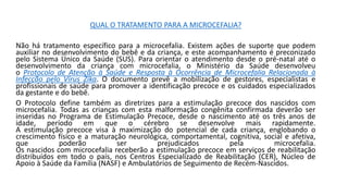 QUAL O TRATAMENTO PARA A MICROCEFALIA?
Não há tratamento específico para a microcefalia. Existem ações de suporte que podem
auxiliar no desenvolvimento do bebê e da criança, e este acompanhamento é preconizado
pelo Sistema Único da Saúde (SUS). Para orientar o atendimento desde o pré-natal até o
desenvolvimento da criança com microcefalia, o Ministério da Saúde desenvolveu
o Protocolo de Atenção à Saúde e Resposta à Ocorrência de Microcefalia Relacionada à
Infecção pelo Vírus Zika. O documento prevê a mobilização de gestores, especialistas e
profissionais de saúde para promover a identificação precoce e os cuidados especializados
da gestante e do bebê.
O Protocolo define também as diretrizes para a estimulação precoce dos nascidos com
microcefalia. Todas as crianças com esta malformação congênita confirmada deverão ser
inseridas no Programa de Estimulação Precoce, desde o nascimento até os três anos de
idade, período em que o cérebro se desenvolve mais rapidamente.
A estimulação precoce visa à maximização do potencial de cada criança, englobando o
crescimento físico e a maturação neurológica, comportamental, cognitiva, social e afetiva,
que poderão ser prejudicados pela microcefalia.
Os nascidos com microcefalia receberão a estimulação precoce em serviços de reabilitação
distribuídos em todo o país, nos Centros Especializado de Reabilitação (CER), Núcleo de
Apoio à Saúde da Família (NASF) e Ambulatórios de Seguimento de Recém-Nascidos.
 