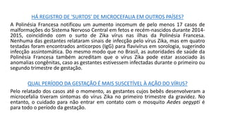 HÁ REGISTRO DE ‘SURTOS’ DE MICROCEFALIA EM OUTROS PAÍSES?
A Polinésia Francesa notificou um aumento incomum de pelo menos 17 casos de
malformações do Sistema Nervoso Central em fetos e recém-nascidos durante 2014-
2015, coincidindo com o surto de Zika vírus nas ilhas da Polinésia Francesa.
Nenhuma das gestantes relataram sinais de infecção pelo vírus Zika, mas em quatro
testadas foram encontrados anticorpos (IgG) para flavivírus em sorologia, sugerindo
infecção assintomática. Do mesmo modo que no Brasil, as autoridades de saúde da
Polinésia Francesa também acreditam que o vírus Zika pode estar associado às
anomalias congênitas, caso as gestantes estivessem infectadas durante o primeiro ou
segundo trimestre de gestação.
QUAL PERÍODO DA GESTAÇÃO É MAIS SUSCETÍVEL À AÇÃO DO VÍRUS?
Pelo relatado dos casos até o momento, as gestantes cujos bebês desenvolveram a
microcefalia tiveram sintomas do vírus Zika no primeiro trimestre da gravidez. No
entanto, o cuidado para não entrar em contato com o mosquito Aedes aegypti é
para todo o período da gestação.
 