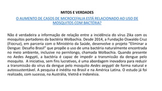 MITOS E VERDADES
O AUMENTO DE CASOS DE MICROCEFALIA ESTÁ RELACIONADO AO USO DE
MOSQUITOS COM BACTÉRIA?
Não é verdadeira a informação de relação entre a incidência do vírus Zika com os
mosquitos portadores da bactéria Wolbachia. Desde 2014, a Fundação Oswaldo Cruz
(Fiocruz), em parceria com o Ministério da Saúde, desenvolve o projeto “Eliminar a
Dengue: Desafio Brasil” que propõe o uso de uma bactéria naturalmente encontrada
no meio ambiente, inclusive no pernilongo, chamada Wolbachia. Quando presente
no Aedes Aegypti, a bactéria é capaz de impedir a transmissão da dengue pelo
mosquito. A iniciativa, sem fins lucrativos, é uma abordagem inovadora para reduzir
a transmissão do vírus da dengue pelo mosquito Aedes aegypti de forma natural e
autossustentável. A pesquisa é inédita no Brasil e na América Latina. O estudo já foi
realizado, com sucesso, na Austrália, Vietnã e Indonésia.
 