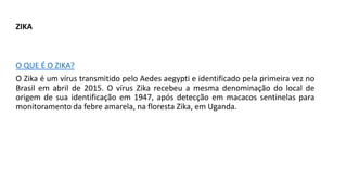 ZIKA
O QUE É O ZIKA?
O Zika é um vírus transmitido pelo Aedes aegypti e identificado pela primeira vez no
Brasil em abril de 2015. O vírus Zika recebeu a mesma denominação do local de
origem de sua identificação em 1947, após detecção em macacos sentinelas para
monitoramento da febre amarela, na floresta Zika, em Uganda.
 