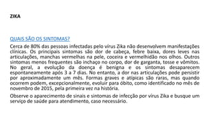 ZIKA
QUAIS SÃO OS SINTOMAS?
Cerca de 80% das pessoas infectadas pelo vírus Zika não desenvolvem manifestações
clínicas. Os principais sintomas são dor de cabeça, febre baixa, dores leves nas
articulações, manchas vermelhas na pele, coceira e vermelhidão nos olhos. Outros
sintomas menos frequentes são inchaço no corpo, dor de garganta, tosse e vômitos.
No geral, a evolução da doença é benigna e os sintomas desaparecem
espontaneamente após 3 a 7 dias. No entanto, a dor nas articulações pode persistir
por aproximadamente um mês. Formas graves e atípicas são raras, mas quando
ocorrem podem, excepcionalmente, evoluir para óbito, como identificado no mês de
novembro de 2015, pela primeira vez na história.
Observe o aparecimento de sinais e sintomas de infecção por vírus Zika e busque um
serviço de saúde para atendimento, caso necessário.
 
