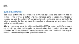 ZIKA
QUAL O TRATAMENTO?
Não existe tratamento específico para a infecção pelo vírus Zika. Também não há
vacina contra o vírus. O tratamento recomendado para os casos sintomáticos é
baseado no uso de acetaminofeno (paracetamol) ou dipirona para o controle da
febre e manejo da dor. No caso de erupções pruriginosas, os anti-histamínicos
podem ser considerados.
Não se recomenda o uso de ácido acetilsalicílico (AAS) e outros anti-inflamatórios,
em função do risco aumentado de complicações hemorrágicas descritas nas
infecções por outros flavivírus. Os casos suspeitos devem ser tratados como dengue,
devido à sua maior frequência e gravidade conhecida.
 