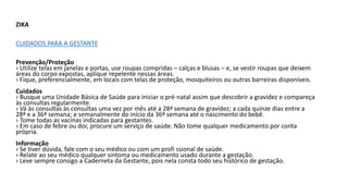 ZIKA
CUIDADOS PARA A GESTANTE
Prevenção/Proteção
› Utilize telas em janelas e portas, use roupas compridas – calças e blusas – e, se vestir roupas que deixem
áreas do corpo expostas, aplique repelente nessas áreas.
› Fique, preferencialmente, em locais com telas de proteção, mosquiteiros ou outras barreiras disponíveis.
Cuidados
› Busque uma Unidade Básica de Saúde para iniciar o pré-natal assim que descobrir a gravidez e compareça
às consultas regularmente.
› Vá às consultas às consultas uma vez por mês até a 28ª semana de gravidez; a cada quinze dias entre a
28ª e a 36ª semana; e semanalmente do início da 36ª semana até o nascimento do bebê.
› Tome todas as vacinas indicadas para gestantes.
› Em caso de febre ou dor, procure um serviço de saúde. Não tome qualquer medicamento por conta
própria.
Informação
› Se tiver dúvida, fale com o seu médico ou com um profi ssional de saúde.
› Relate ao seu médico qualquer sintoma ou medicamento usado durante a gestação.
› Leve sempre consigo a Caderneta da Gestante, pois nela consta todo seu histórico de gestação.
 