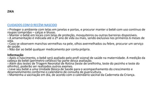 ZIKA
CUIDADOS COM O RECÉM-NASCIDO
› Proteger o ambiente com telas em janelas e portas, e procurar manter o bebê com uso contínuo de
roupas compridas – calças e blusas.
› Manter o bebê em locais com telas de proteção, mosquiteiros ou outras barreiras disponíveis.
› A amamentação é indicada até o 2º ano de vida ou mais, sendo exclusiva nos primeiros 6 meses de
vida.
› Caso se observem manchas vermelhas na pele, olhos avermelhados ou febre, procurar um serviço
de saúde.
› Não dar ao bebê qualquer medicamento por conta própria.
Informação
› Após o nascimento, o bebê será avaliado pelo profi ssional de saúde na maternidade. A medição da
cabeça do bebê (perímetro cefálico) faz parte dessa avaliação.
› Além dos testes de Triagem Neonatal de Rotina (teste de orelhinha, teste do pezinho e teste do
olhinho), poderão ser realizados outros exames.
› Leve seu bebê a uma Unidade Básica de Saúde para o acompanhamento do crescimento e
desenvolvimento conforme o calendário de consulta de puericultura.
› Mantenha a vacinação em dia, de acordo com o calendário vacinal da Caderneta da Criança.
 