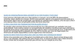 ZIKA
QUAIS AS CONSEQUÊNCIAS PARA UM BEBÊ SE ELE FOR PICADO E TIVER ZIKA?
Entre pessoas infectadas pelo vírus Zika (adultos e crianças), cerca de 80% não desenvolvem
sintomas, sejam adultos ou crianças. Dentre essas pessoas, apenas uma pequena parcela pode vir a
desenvolver algum tipo de complicação, que deverá ser avaliada pelos médicos, uma vez que o Zika é
uma doença nova e suas complicações ainda não foram descritas.
O VÍRUS ZIKA PODE SER TRANSMITIDO POR RELAÇÃO SEXUAL?
Os estudos sobre possíveis formas de transmissão do vírus Zika precisam ser avaliados com mais
profundidade. Essas análises devem vir acompanhadas de trabalhos científicos para que o Ministério
da Saúde possa passar à população orientações seguras sobre a transmissão do vírus. O Ministério da
Saúde vem acompanhando a situação do vírus Zika no mundo, por meio da Organização Pan-
Americana de Saúde (Opas/OMS) e outros organismos internacionais.
QUEM FOI INFECTADO PELO VÍRUS ZIKA UMA VEZ PODE TER A DOENÇA DE NOVO?
Outros vírus parecidos com o Zika geram imunidade para a vida inteira. Quem já teve dengue pelo
vírus 1, por exemplo, não voltará a ter pelo mesmo vírus. O mesmo acontece com a febre amarela.
Porém, ainda não há estudos suficientes para afirmar isso em relação ao vírus Zika.
 