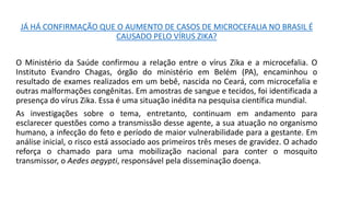 JÁ HÁ CONFIRMAÇÃO QUE O AUMENTO DE CASOS DE MICROCEFALIA NO BRASIL É
CAUSADO PELO VÍRUS ZIKA?
O Ministério da Saúde confirmou a relação entre o vírus Zika e a microcefalia. O
Instituto Evandro Chagas, órgão do ministério em Belém (PA), encaminhou o
resultado de exames realizados em um bebê, nascida no Ceará, com microcefalia e
outras malformações congênitas. Em amostras de sangue e tecidos, foi identificada a
presença do vírus Zika. Essa é uma situação inédita na pesquisa científica mundial.
As investigações sobre o tema, entretanto, continuam em andamento para
esclarecer questões como a transmissão desse agente, a sua atuação no organismo
humano, a infecção do feto e período de maior vulnerabilidade para a gestante. Em
análise inicial, o risco está associado aos primeiros três meses de gravidez. O achado
reforça o chamado para uma mobilização nacional para conter o mosquito
transmissor, o Aedes aegypti, responsável pela disseminação doença.
 