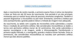 COMO É FEITO O DIAGNÓSTICO?
Após o nascimento do recém-nascido, o primeiro exame físico é rotina nos berçários
e deve ser feito em até 24 horas do nascimento. Este período é um dos principais
momentos para se realizar busca ativa de possíveis anomalias congênitas. Também é
possível diagnosticar a microcefalia no pré-natal. Entretanto, somente o médico que
está acompanhando a grávida poderá indicar o método de imagem mais adequado.
Ao nascimento, os bebês com suspeita de microcefalia serão submetidos a exame
físico e medição do perímetro cefálico. São considerados microcefálicos os bebês a
termo com perímetro cefálico menor de 32 centímetros. Eles serão submetidos a
exames neurológicos e de imagem, sendo a Ultrassonografia Transfontanela a
primeira opção indicada, e, a tomografia, quando a moleira estiver fechada. Entre os
prematuros, são considerados microcefálicos os nascidos com perímetro cefálico
menor que dois desvios padrões.
 